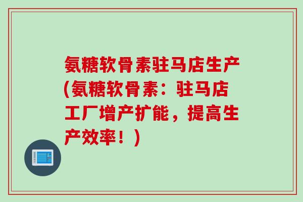 氨糖软骨素驻马店生产(氨糖软骨素：驻马店工厂增产扩能，提高生产效率！)