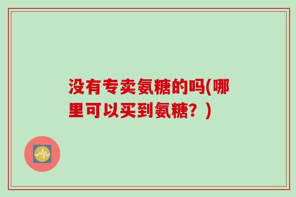 没有专卖氨糖的吗(哪里可以买到氨糖?) 没有专卖氨糖的吗(哪里可以买到氨糖?)
