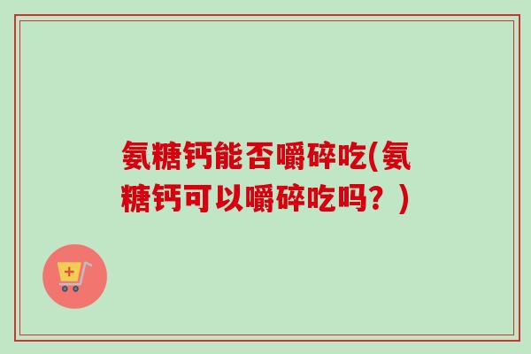 氨糖钙能否嚼碎吃(氨糖钙可以嚼碎吃吗？)