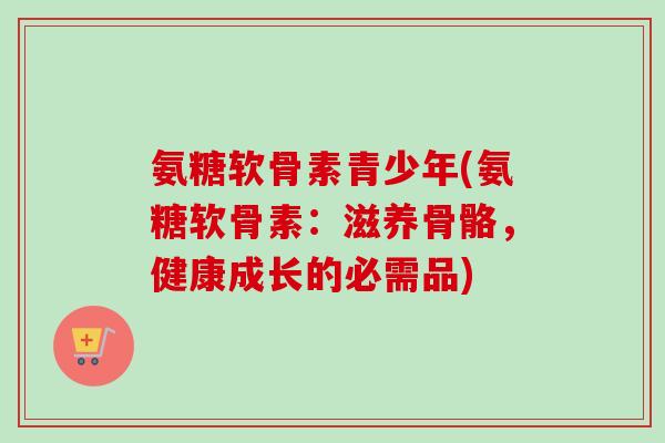 氨糖软骨素青少年(氨糖软骨素：滋养骨骼，健康成长的必需品)