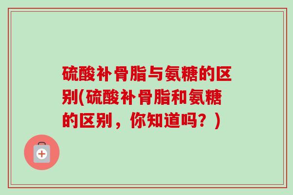 硫酸补骨脂与氨糖的区别(硫酸补骨脂和氨糖的区别，你知道吗？)