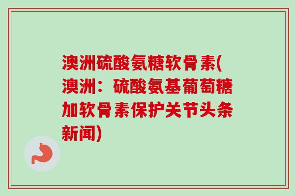 澳洲硫酸氨糖软骨素(澳洲：硫酸氨基葡萄糖加软骨素保护关节头条新闻)