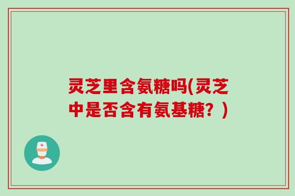 灵芝里含氨糖吗(灵芝中是否含有氨基糖？)