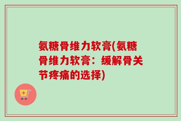 氨糖骨维力软膏(氨糖骨维力软膏：缓解骨关节疼痛的选择)