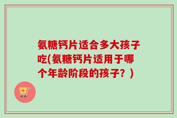 氨糖钙片适合多大孩子吃(氨糖钙片适用于哪个年龄阶段的孩子？)