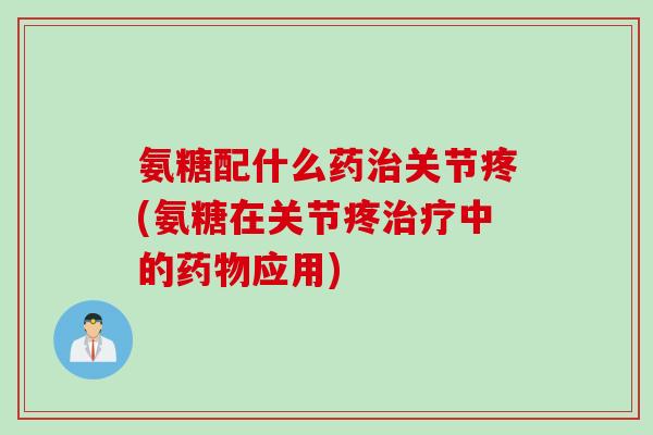 氨糖配什么药治关节疼(氨糖在关节疼治疗中的药物应用)