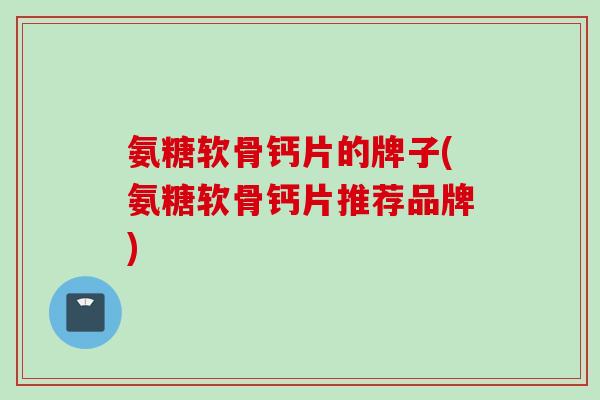 氨糖软骨钙片的牌子(氨糖软骨钙片推荐品牌)
