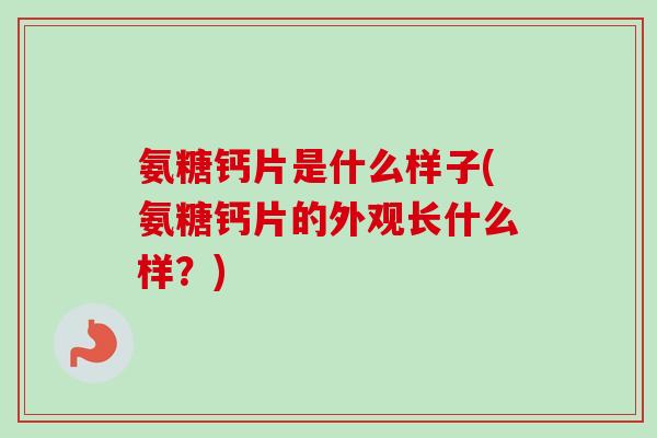 氨糖钙片是什么样子(氨糖钙片的外观长什么样？)