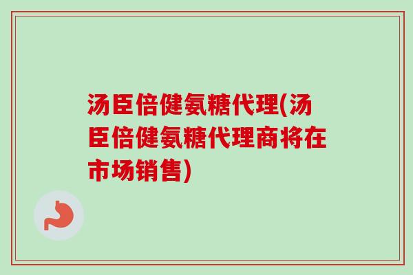 汤臣倍健氨糖代理(汤臣倍健氨糖代理商将在市场销售)