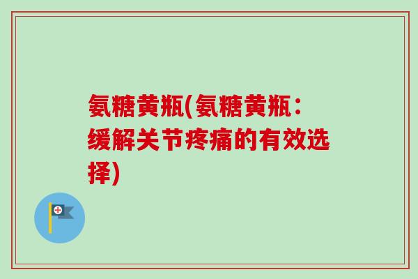 氨糖黄瓶(氨糖黄瓶：缓解关节疼痛的有效选择)
