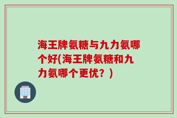 海王牌氨糖与九力氨哪个好(海王牌氨糖和九力氨哪个更优？)