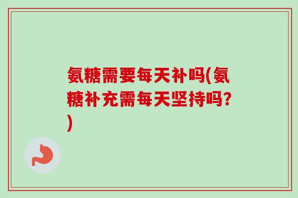 氨糖需要每天补吗(氨糖补充需每天坚持吗？)