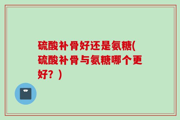硫酸补骨好还是氨糖(硫酸补骨与氨糖哪个更好？)