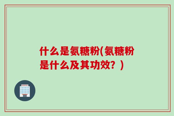 什么是氨糖粉(氨糖粉是什么及其功效？)