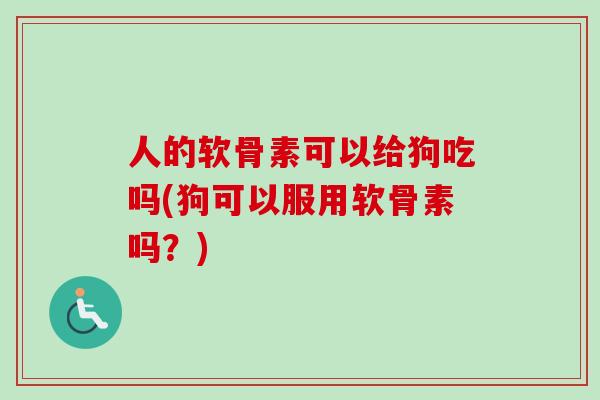 人的软骨素可以给狗吃吗(狗可以服用软骨素吗？)