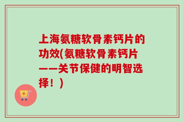 上海氨糖软骨素钙片的功效(氨糖软骨素钙片——关节保健的明智选择！)
