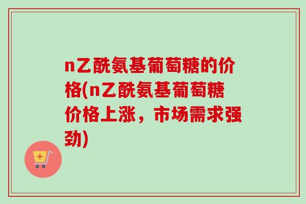 n乙酰氨基葡萄糖的价格(n乙酰氨基葡萄糖价格上涨，市场需求强劲)