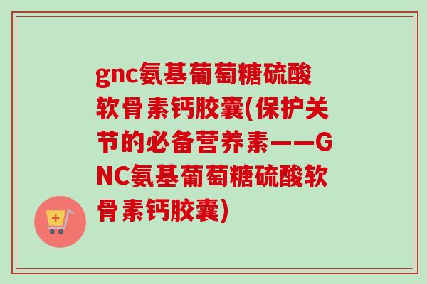 gnc氨基葡萄糖硫酸软骨素钙胶囊(保护关节的必备营养素——GNC氨基葡萄糖硫酸软骨素钙胶囊)