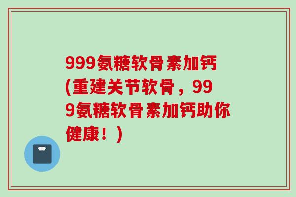 999氨糖软骨素加钙(重建关节软骨,999氨糖软骨素加钙助你健康!) 999氨糖软骨素加钙(重建关节软骨,999氨糖软骨素加钙助你健康!)