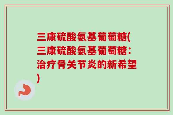 三康硫酸氨基葡萄糖(三康硫酸氨基葡萄糖：治疗骨关节炎的新希望)