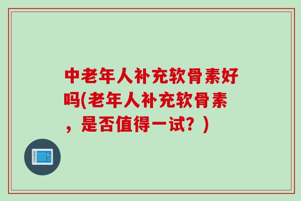 中老年人补充软骨素好吗(老年人补充软骨素，是否值得一试？)