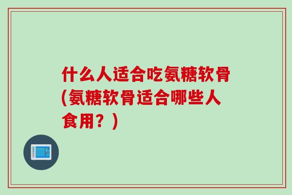 什么人适合吃氨糖软骨(氨糖软骨适合哪些人食用？)