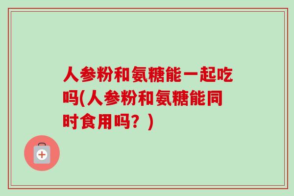 人参粉和氨糖能一起吃吗(人参粉和氨糖能同时食用吗？)