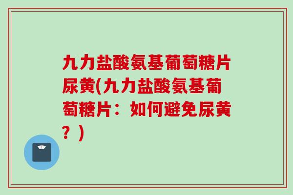 九力盐酸氨基葡萄糖片尿黄(九力盐酸氨基葡萄糖片：如何避免尿黄？)