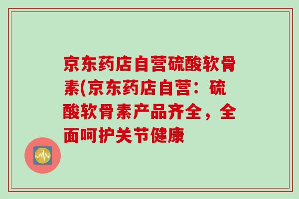 京东药店自营硫酸软骨素(京东药店自营：硫酸软骨素产品齐全，全面呵护关节健康