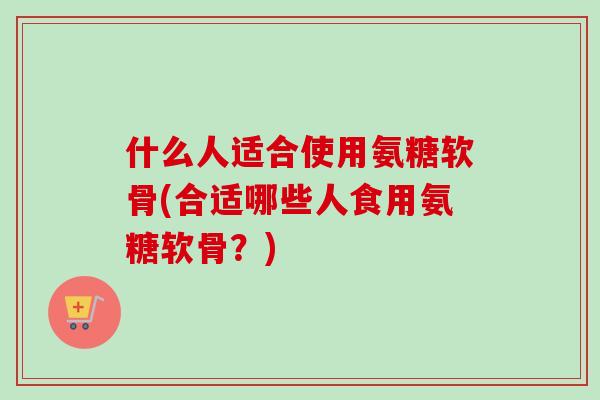 什么人适合使用氨糖软骨(合适哪些人食用氨糖软骨？)