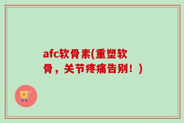 afc软骨素(重塑软骨，关节疼痛告别！)