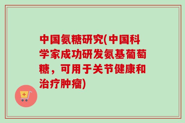 中国氨糖研究(中国科学家成功研发氨基葡萄糖，可用于关节健康和治疗肿瘤)