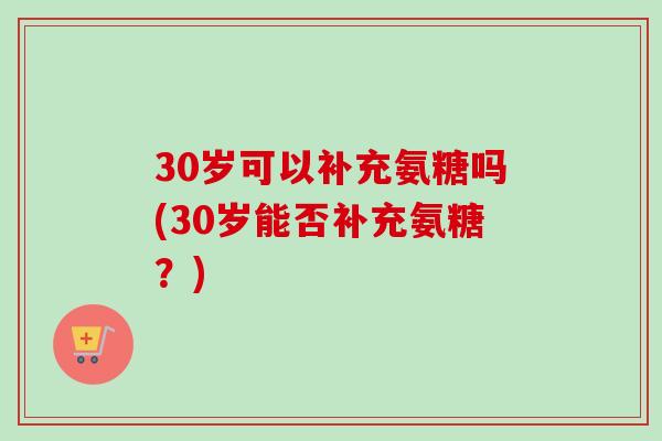 30岁可以补充氨糖吗(30岁能否补充氨糖？)