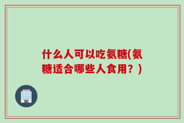 什么人可以吃氨糖(氨糖适合哪些人食用？)