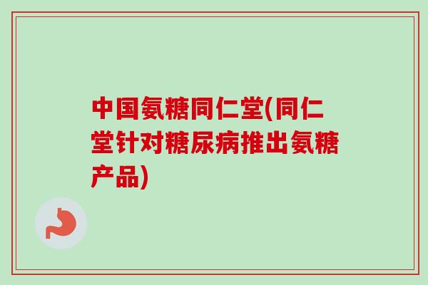 中国氨糖同仁堂(同仁堂针对糖尿病推出氨糖产品)