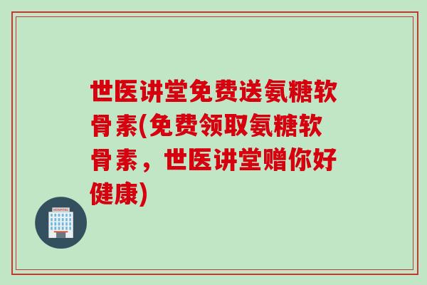 世医讲堂免费送氨糖软骨素(免费领取氨糖软骨素，世医讲堂赠你好健康)