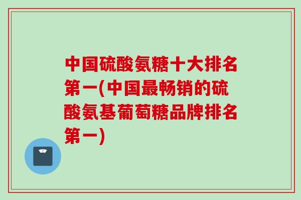 中国硫酸氨糖十大排名第一(中国最畅销的硫酸氨基葡萄糖品牌排名第一)