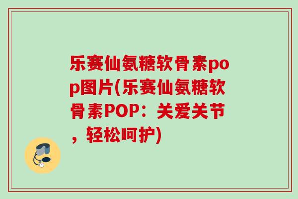 乐赛仙氨糖软骨素pop图片(乐赛仙氨糖软骨素POP：关爱关节，轻松呵护)