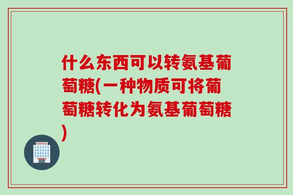 什么东西可以转氨基葡萄糖(一种物质可将葡萄糖转化为氨基葡萄糖)