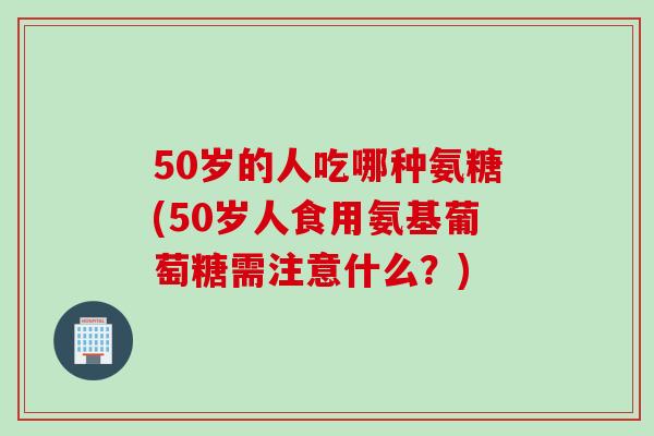 50岁的人吃哪种氨糖(50岁人食用氨基葡萄糖需注意什么？)