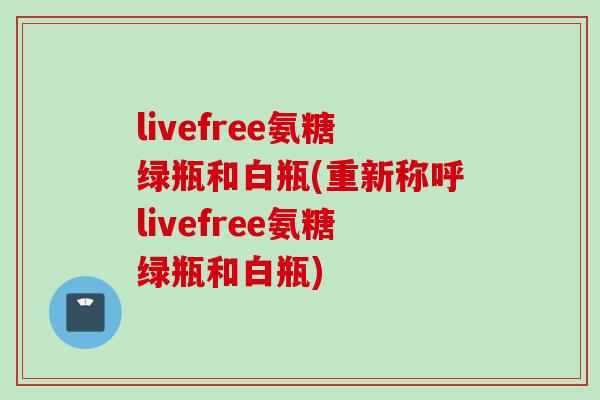 livefree氨糖绿瓶和白瓶(重新称呼livefree氨糖绿瓶和白瓶)