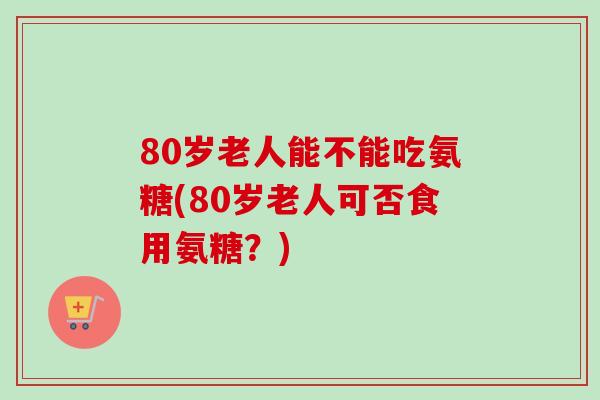 80岁老人能不能吃氨糖(80岁老人可否食用氨糖？)