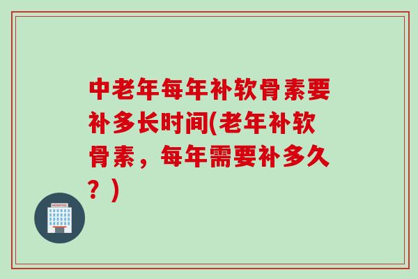 中老年每年补软骨素要补多长时间(老年补软骨素,每年需要补多久?) 中老年每年补软骨素要补多长时间(老年补软骨素,每年需要补多久?)