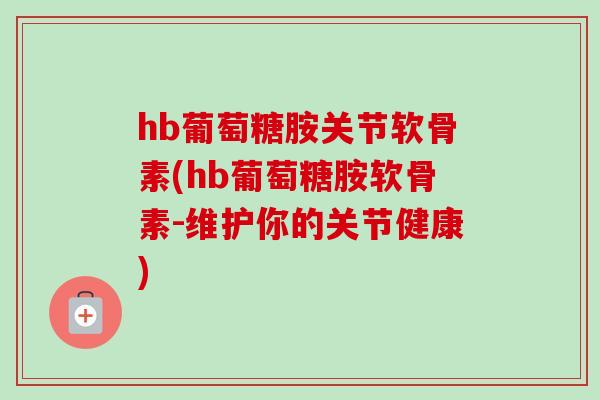 hb葡萄糖胺关节软骨素(hb葡萄糖胺软骨素-维护你的关节健康)
