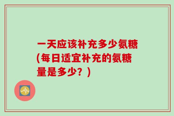 一天应该补充多少氨糖(每日适宜补充的氨糖量是多少？)