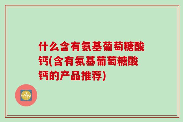 什么含有氨基葡萄糖酸钙(含有氨基葡萄糖酸钙的产品推荐)