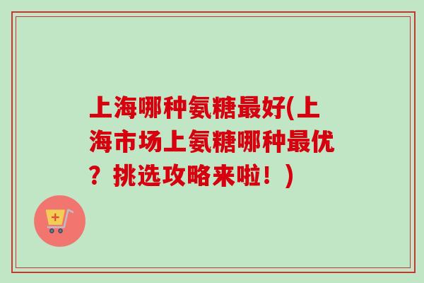 上海哪种氨糖最好(上海市场上氨糖哪种最优？挑选攻略来啦！)