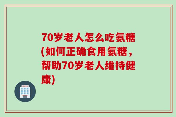70岁老人怎么吃氨糖(如何正确食用氨糖，帮助70岁老人维持健康)