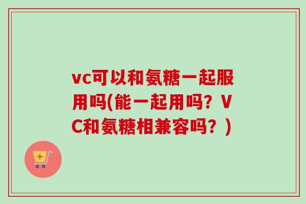 vc可以和氨糖一起服用吗(能一起用吗？VC和氨糖相兼容吗？)