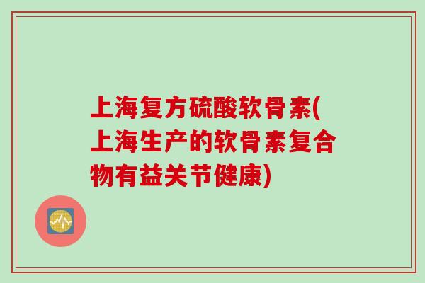 上海复方硫酸软骨素(上海生产的软骨素复合物有益关节健康)